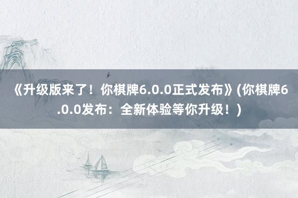 《升级版来了！你棋牌6.0.0正式发布》(你棋牌6.0.0发布：全新体验等你升级！)